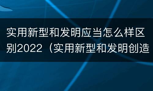 实用新型和发明应当怎么样区别2022（实用新型和发明创造）