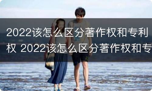 2022该怎么区分著作权和专利权 2022该怎么区分著作权和专利权呢