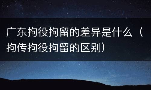 广东拘役拘留的差异是什么（拘传拘役拘留的区别）