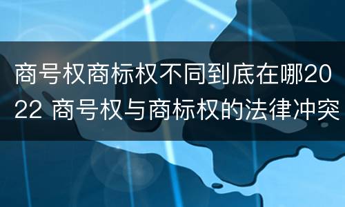 商号权商标权不同到底在哪2022 商号权与商标权的法律冲突与解决