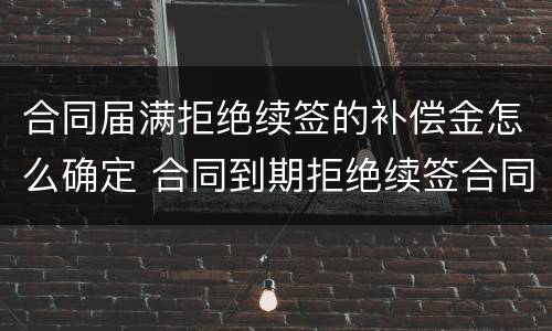 合同届满拒绝续签的补偿金怎么确定 合同到期拒绝续签合同有赔偿吗