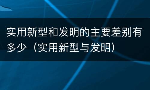 实用新型和发明的主要差别有多少（实用新型与发明）