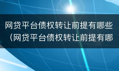 网贷平台债权转让前提有哪些（网贷平台债权转让前提有哪些问题）