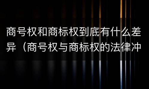 商号权和商标权到底有什么差异（商号权与商标权的法律冲突与解决）