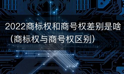 2022商标权和商号权差别是啥（商标权与商号权区别）