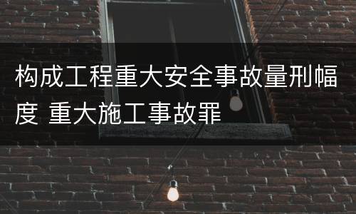 构成工程重大安全事故量刑幅度 重大施工事故罪