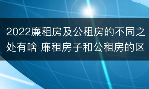 2022廉租房及公租房的不同之处有啥 廉租房子和公租房的区别