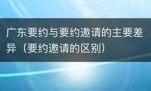 广东要约与要约邀请的主要差异（要约邀请的区别）