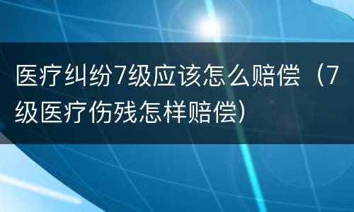 医疗纠纷7级应该怎么赔偿（7级医疗伤残怎样赔偿）