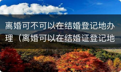 离婚可不可以在结婚登记地办理（离婚可以在结婚证登记地起诉吗?）