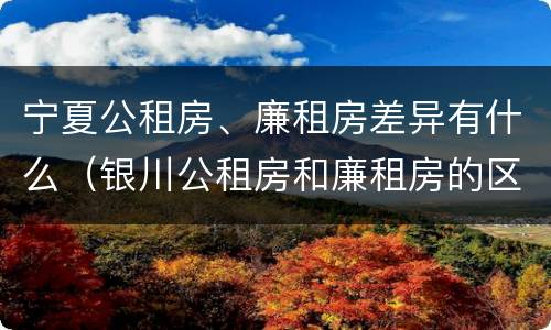 宁夏公租房、廉租房差异有什么（银川公租房和廉租房的区别）