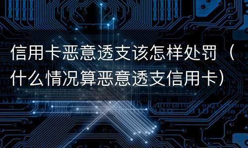 信用卡恶意透支该怎样处罚（什么情况算恶意透支信用卡）