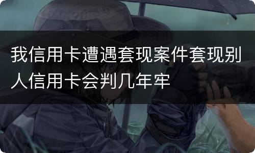 我信用卡遭遇套现案件套现别人信用卡会判几年牢