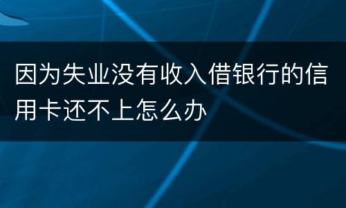 因为失业没有收入借银行的信用卡还不上怎么办