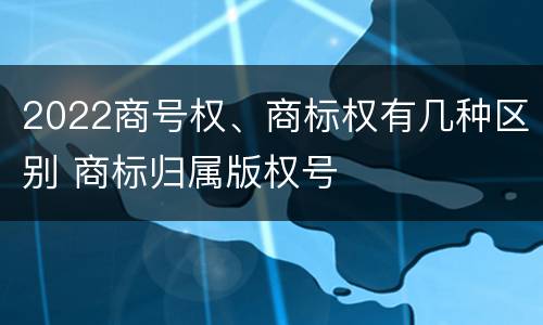 2022商号权、商标权有几种区别 商标归属版权号