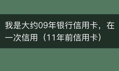 我是大约09年银行信用卡，在一次信用（11年前信用卡）