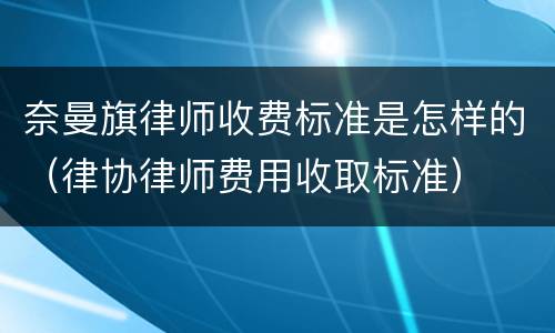 奈曼旗律师收费标准是怎样的（律协律师费用收取标准）