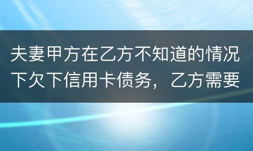 夫妻甲方在乙方不知道的情况下欠下信用卡债务，乙方需要帮忙一起偿还吗