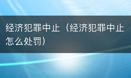 经济犯罪中止（经济犯罪中止怎么处罚）