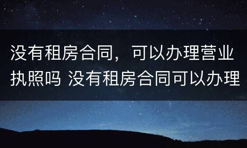 没有租房合同，可以办理营业执照吗 没有租房合同可以办理营业执照吗?