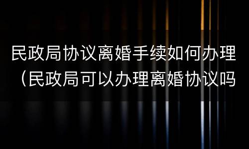 民政局协议离婚手续如何办理（民政局可以办理离婚协议吗?）