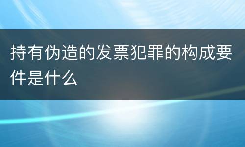 持有伪造的发票犯罪的构成要件是什么