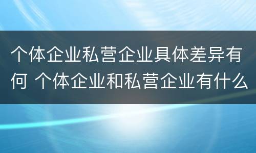 个体企业私营企业具体差异有何 个体企业和私营企业有什么区别和联系