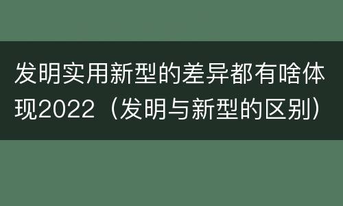 发明实用新型的差异都有啥体现2022（发明与新型的区别）