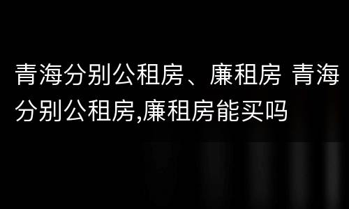 青海分别公租房、廉租房 青海分别公租房,廉租房能买吗