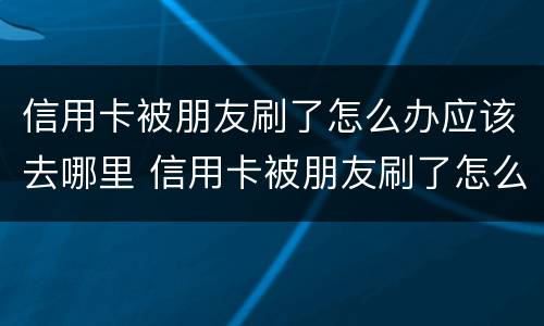 信用卡被朋友刷了怎么办应该去哪里 信用卡被朋友刷了怎么办应该去哪里投诉