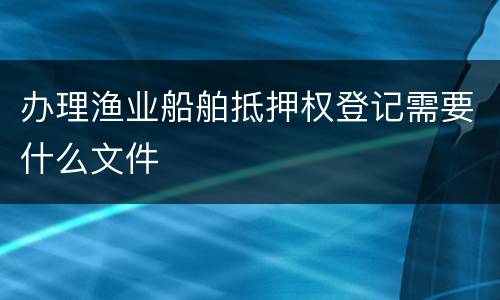 办理渔业船舶抵押权登记需要什么文件