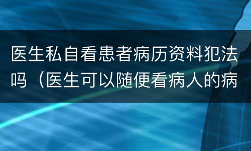 医生私自看患者病历资料犯法吗（医生可以随便看病人的病历吗）