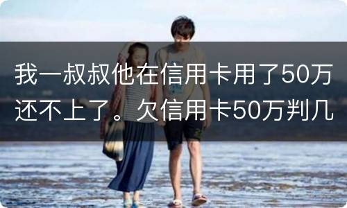 我一叔叔他在信用卡用了50万还不上了。欠信用卡50万判几年