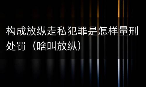 构成放纵走私犯罪是怎样量刑处罚（啥叫放纵）