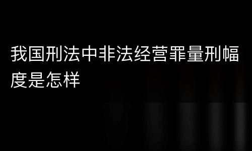 我国刑法中非法经营罪量刑幅度是怎样