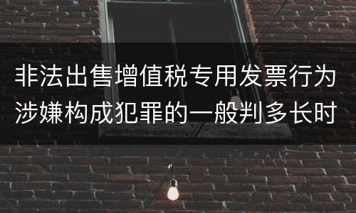 非法出售增值税专用发票行为涉嫌构成犯罪的一般判多长时间