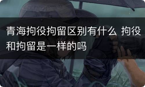 青海拘役拘留区别有什么 拘役和拘留是一样的吗