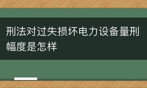 刑法对过失损坏电力设备量刑幅度是怎样