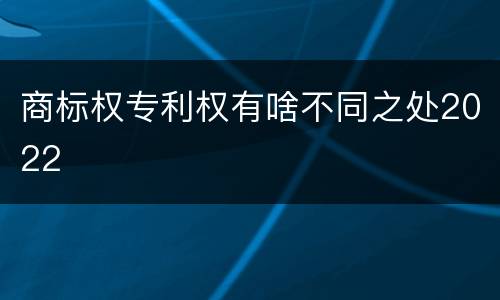 商标权专利权有啥不同之处2022