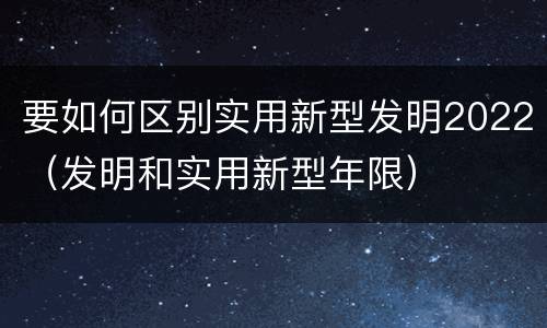 要如何区别实用新型发明2022（发明和实用新型年限）