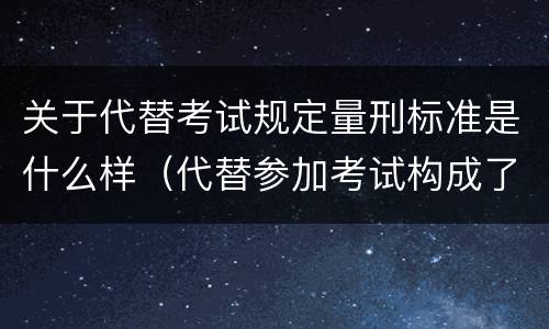 关于代替考试规定量刑标准是什么样（代替参加考试构成了什么犯罪）