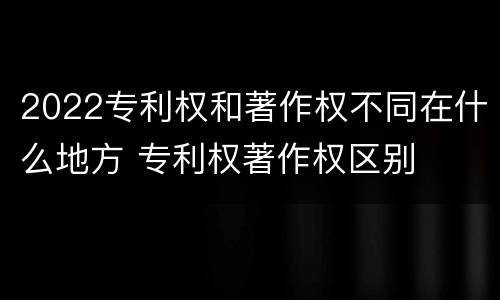 2022专利权和著作权不同在什么地方 专利权著作权区别