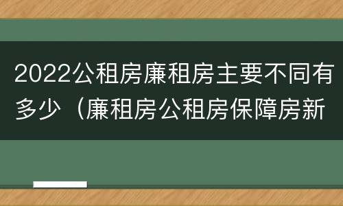 2022公租房廉租房主要不同有多少（廉租房公租房保障房新政策）