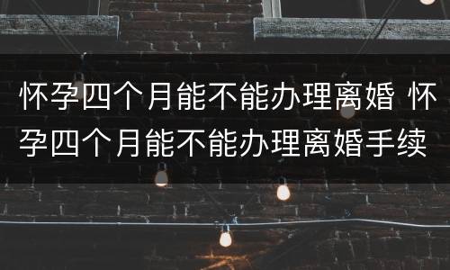 怀孕四个月能不能办理离婚 怀孕四个月能不能办理离婚手续