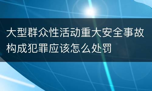 大型群众性活动重大安全事故构成犯罪应该怎么处罚