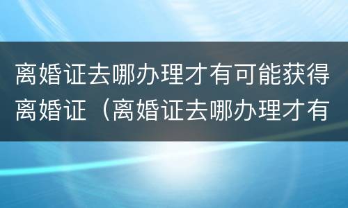 离婚证去哪办理才有可能获得离婚证（离婚证去哪办理才有可能获得离婚证呢）