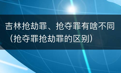 吉林抢劫罪、抢夺罪有啥不同（抢夺罪抢劫罪的区别）