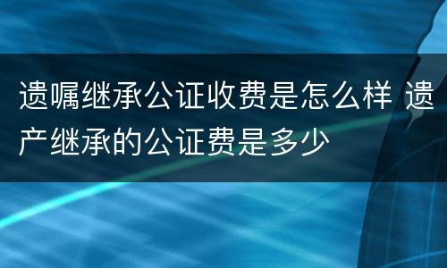 遗嘱继承公证收费是怎么样 遗产继承的公证费是多少