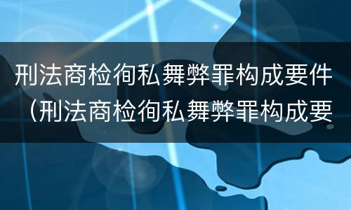 刑法商检徇私舞弊罪构成要件（刑法商检徇私舞弊罪构成要件是什么）