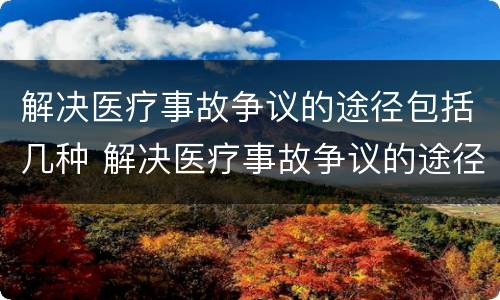 解决医疗事故争议的途径包括几种 解决医疗事故争议的途径包括几种